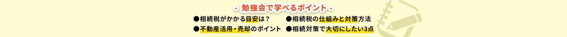 勉強会で学べるポイント ●相続税がかかる目安は? ●不動産活用・売却のポイント ●相続税の仕組みと対策方法 ●相続対策で大切にしたい3点